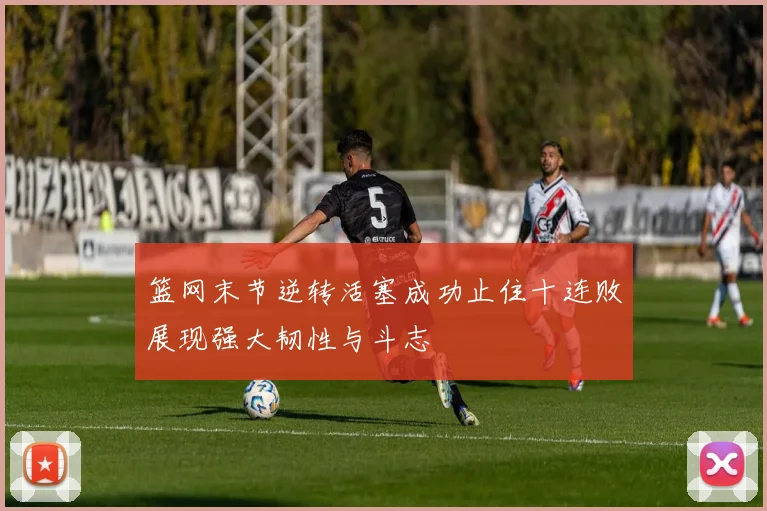 篮网末节逆转活塞成功止住十连败展现强大韧性与斗志