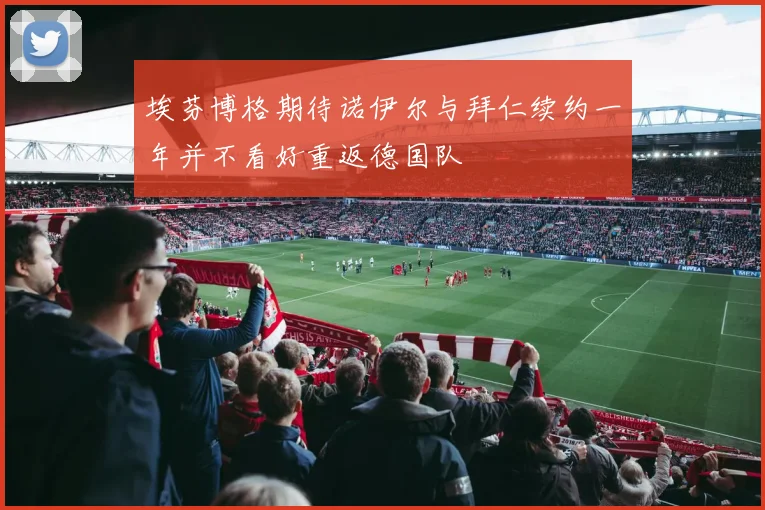 埃芬博格期待诺伊尔与拜仁续约一年并不看好重返德国队
