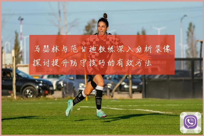马瑟林与范甘迪教练深入分析录像探讨提升防守技巧的有效方法