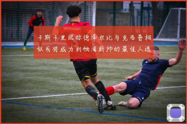 卡斯卡里诺称德泽尔比与克洛普相似或将成为利物浦新帅的最佳人选