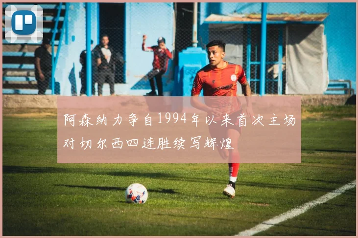 阿森纳力争自1994年以来首次主场对切尔西四连胜续写辉煌