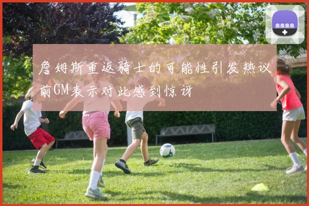 詹姆斯重返骑士的可能性引发热议前GM表示对此感到惊讶