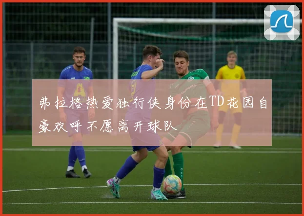 弗拉格热爱独行侠身份在TD花园自豪欢呼不愿离开球队