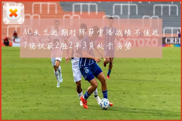 AC米兰近期对阵萨索洛战绩不佳近7场仅获2胜2平3负处于劣势