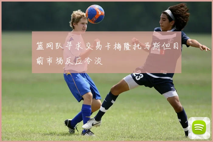 篮网队寻求交易卡梅隆托马斯但目前市场反应冷淡