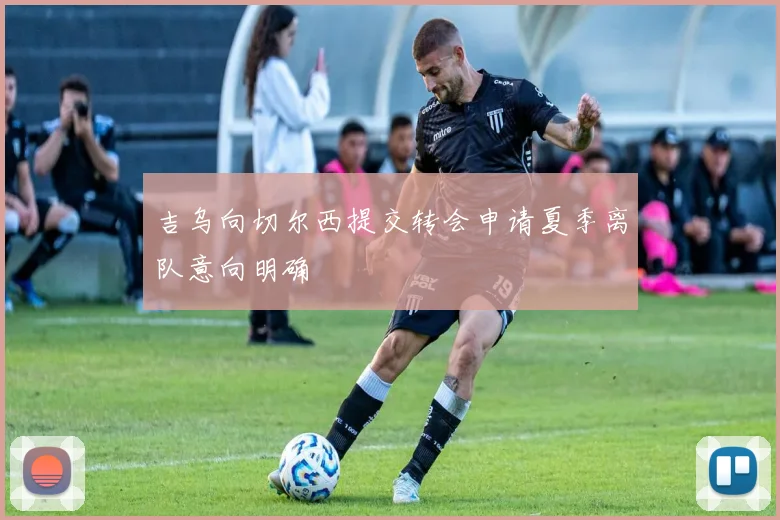 吉乌向切尔西提交转会申请夏季离队意向明确
