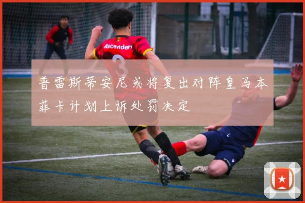 普雷斯蒂安尼或将复出对阵皇马本菲卡计划上诉处罚决定