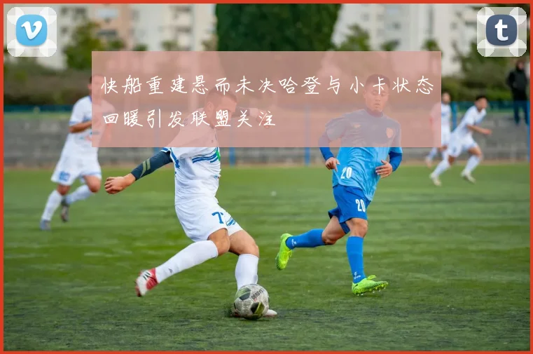 快船重建悬而未决哈登与小卡状态回暖引发联盟关注