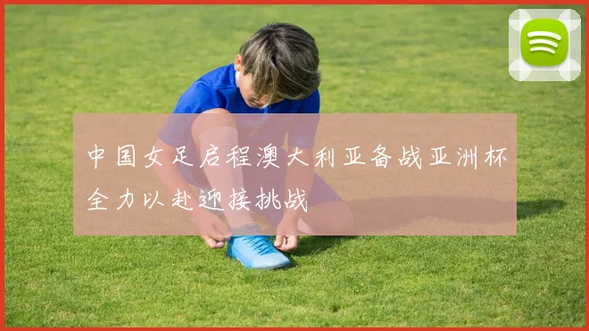 中国女足启程澳大利亚备战亚洲杯全力以赴迎接挑战