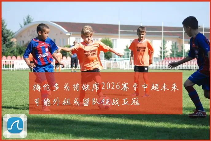 梅伦多或将缺席2026赛季中超未来可能外租或留队征战亚冠