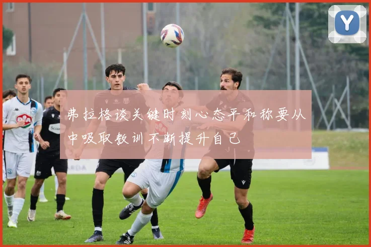弗拉格谈关键时刻心态平和称要从中吸取教训不断提升自己