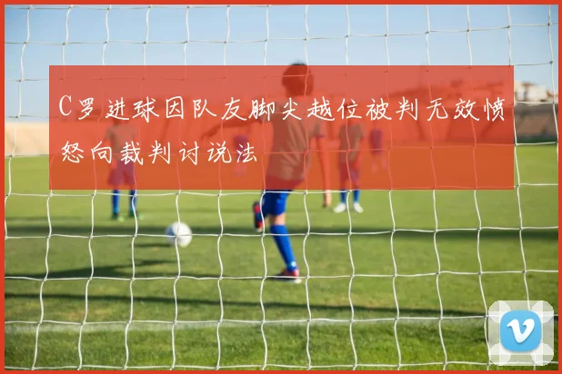 C罗进球因队友脚尖越位被判无效愤怒向裁判讨说法