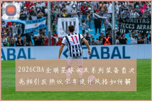 2026CBA全明星球衣及系列装备首次亮相引发热议今年设计风格如何解析