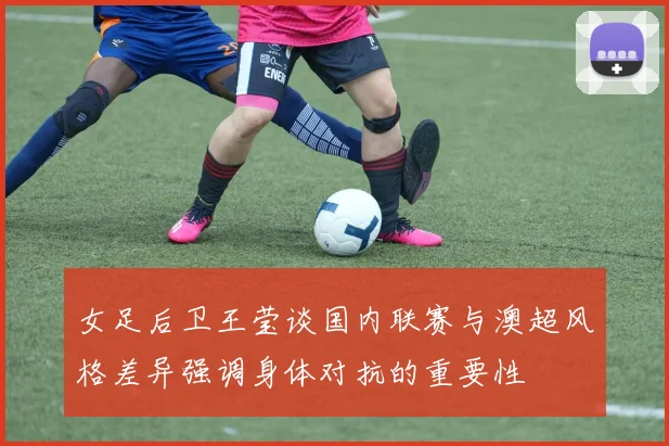 女足后卫王莹谈国内联赛与澳超风格差异强调身体对抗的重要性