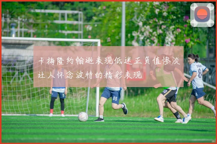 卡梅隆约翰逊表现低迷正负值惨淡让人怀念波特的精彩表现