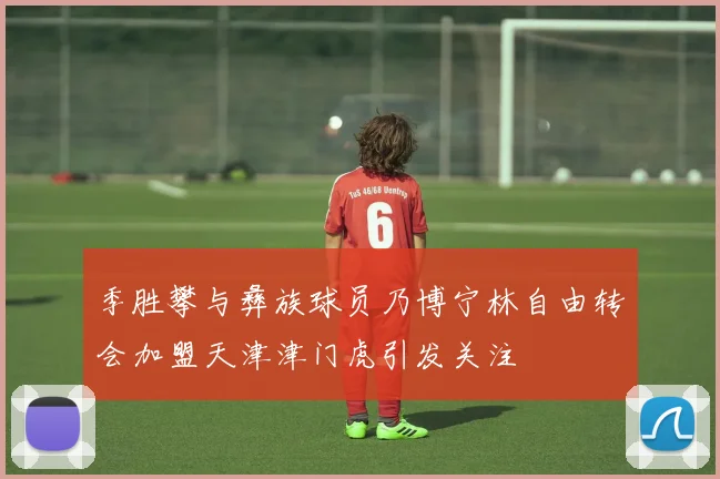 季胜攀与彝族球员乃博宁林自由转会加盟天津津门虎引发关注