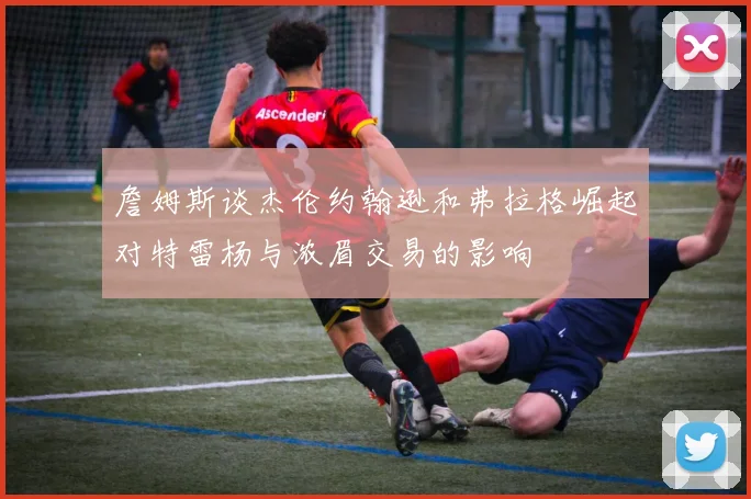 詹姆斯谈杰伦约翰逊和弗拉格崛起对特雷杨与浓眉交易的影响