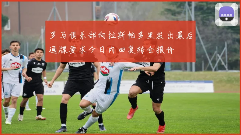 罗马俱乐部向拉斯帕多里发出最后通牒要求今日内回复转会报价