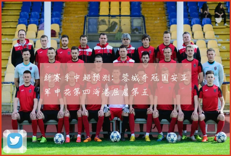 新赛季中超预测：蓉城夺冠国安亚军申花第四海港屈居第五