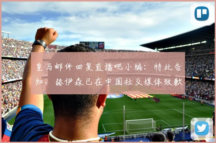 皇马邮件回复直播吧小编：特此告知，赫伊森已在中国社交媒体致歉