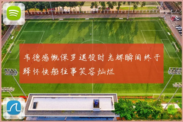 韦德感慨保罗退役时光辉瞬间终于释怀快船往事笑容灿烂