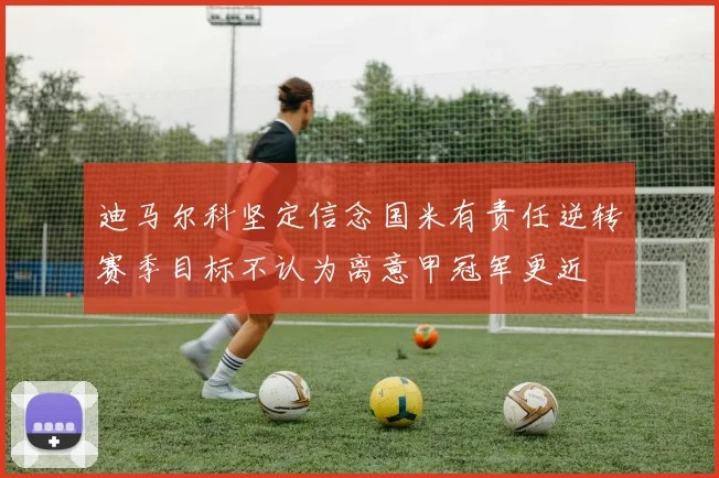 迪马尔科坚定信念国米有责任逆转赛季目标不认为离意甲冠军更近