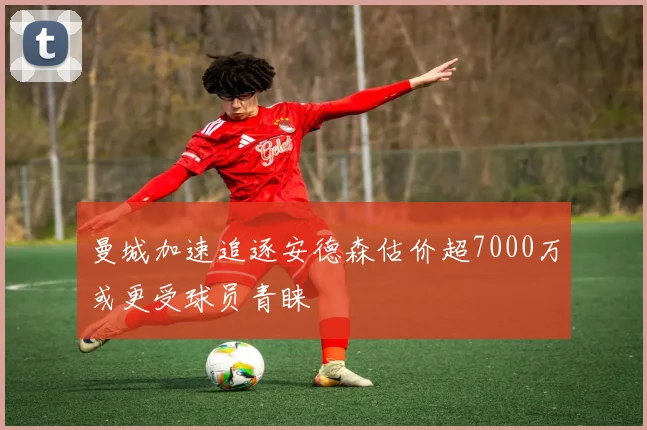 曼城加速追逐安德森估价超7000万或更受球员青睐