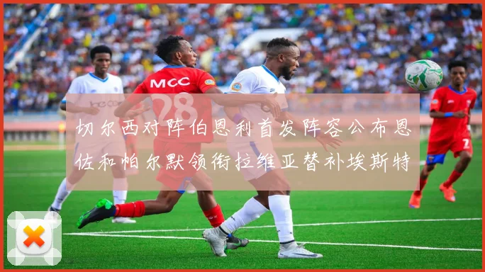 切尔西对阵伯恩利首发阵容公布恩佐和帕尔默领衔拉维亚替补埃斯特旺因伤缺席