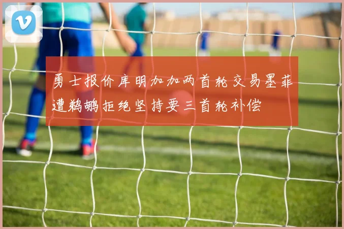 勇士报价库明加加两首轮交易墨菲遭鹈鹕拒绝坚持要三首轮补偿