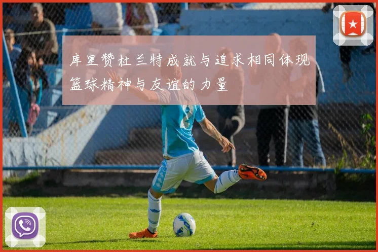 库里赞杜兰特成就与追求相同体现篮球精神与友谊的力量